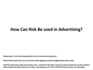 How Can Risk Be used in Advertising?




Prepared by J. Scott Armstrong (details on him at jscottarmstrong.com).

Please inform Scott about errors and also make suggestions (armstrong@wharton.upenn.edu)

Scott has taken these slides from adprin.com, a site that he founded. That site contains interactive versions of these
slides, along with linked references, videos, and webcasts, all in PPT and PPTX format that you can download.
 