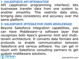 www.girikon.com
API (application programming interface) lets
businesses transfer data from one system to
another smoothly. This restricts data silos,
bringing data consistency and accuracy over the
same platform.
1- Salesforce API Integration
2- Salesforce Integration Using Middleware
Beyond Salesforce integration capabilities, you
can have Middleware—a software layer that
recognizes both Apex’s governor limit and multi-
tenant architecture. It converts data formats and
protocols to enable communication between
Salesforce and various software. You can get in
touch with Salesforce consulting partners to get
custom middleware solutions.
 