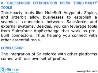 www.girikon.com
3- Salesforce Integration Using Third-party
Tools
Third-party tools like MuleSoft Anypoint, Zapier,
and Jitterbit allow businesses to establish a
seamless connection between Salesforce and
external systems. Besides, you can leverage tools
from Salesforce AppExchange that work as pre-
built connectors. Thus helping you connect with
other essential tools.
Conclusion!
The integration of Salesforce with other platforms
comes with our own set of profits.
 