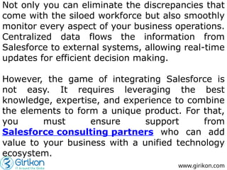 Not only you can eliminate the discrepancies that
come with the siloed workforce but also smoothly
monitor every aspect of your business operations.
Centralized data flows the information from
Salesforce to external systems, allowing real-time
updates for efficient decision making.
However, the game of integrating Salesforce is
not easy. It requires leveraging the best
knowledge, expertise, and experience to combine
the elements to form a unique product. For that,
you must ensure support from
Salesforce consulting partners who can add
value to your business with a unified technology
ecosystem.
www.girikon.com
 