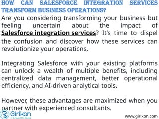 How can Salesforce Integration Services
Transform Business Operations?
Are you considering transforming your business but
feeling uncertain about the impact of
Salesforce integration services? It’s time to dispel
the confusion and discover how these services can
revolutionize your operations.
Integrating Salesforce with your existing platforms
can unlock a wealth of multiple benefits, including
centralized data management, better operational
efficiency, and AI-driven analytical tools.
However, these advantages are maximized when you
partner with experienced consultants.
www.girikon.com
 