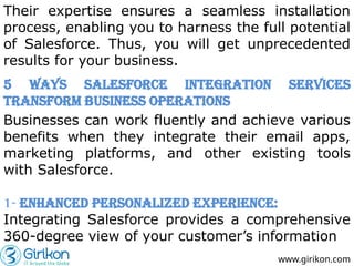 Their expertise ensures a seamless installation
process, enabling you to harness the full potential
of Salesforce. Thus, you will get unprecedented
results for your business.
www.girikon.com
5 Ways Salesforce Integration Services
Transform Business Operations
Businesses can work fluently and achieve various
benefits when they integrate their email apps,
marketing platforms, and other existing tools
with Salesforce.
1- Enhanced Personalized Experience:
Integrating Salesforce provides a comprehensive
360-degree view of your customer’s information
 