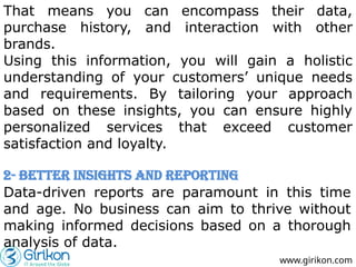 www.girikon.com
That means you can encompass their data,
purchase history, and interaction with other
brands.
Using this information, you will gain a holistic
understanding of your customers’ unique needs
and requirements. By tailoring your approach
based on these insights, you can ensure highly
personalized services that exceed customer
satisfaction and loyalty.
2- Better Insights and Reporting
Data-driven reports are paramount in this time
and age. No business can aim to thrive without
making informed decisions based on a thorough
analysis of data.
 