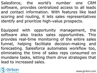 Salesforce, the world’s number one CRM
software, provides centralized access to all leads
and contact information. With features like lead
scoring and routing, it lets sales representatives
identify and prioritize high-value prospects.
Equipped with opportunity management, the
software also tracks sales opportunities. This
provides real-time monitoring of the entire sales
funnel, helping facilitate decision-making and
forecasting. Salesforce automates workflow too,
eliminating the time of sales reps consumed on
mundane tasks, letting them drive strategies that
lead to increased sales.
www.girikon.com
 