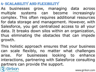 www.girikon.com
4- Scalability and Flexibility
As businesses grow, managing data across
multiple systems can become increasingly
complex. This often requires additional resources
for data storage and management. However, with
Salesforce, you get centralized access to all your
data. It breaks down silos within an organization,
thus eliminating the obstacles that can impede
growth.
This holistic approach ensures that your business
can scale flexibly, no matter what challenges
arise. For businesses looking to enhance
interactions, partnering with Salesforce consulting
partners can provide the support.
 