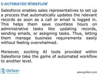 Salesforce enables sales representatives to set up
a process that automatically updates the relevant
records as soon as a call or email is logged in.
This helps them save countless hours on
administrative tasks like updating records,
sending emails, or assigning tasks. Thus, letting
them manage business requirements easily
without feeling overwhelmed.
Moreover, exciting AI tools provided within
Salesforce take the game of automated workflow
to another level.
www.girikon.com
5-Automated Workflow
 