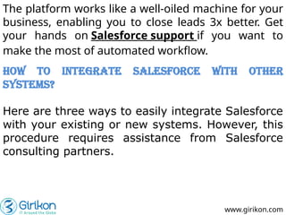 www.girikon.com
The platform works like a well-oiled machine for your
business, enabling you to close leads 3x better. Get
your hands on Salesforce support if you want to
make the most of automated workflow.
How to Integrate Salesforce with Other
Systems?
Here are three ways to easily integrate Salesforce
with your existing or new systems. However, this
procedure requires assistance from Salesforce
consulting partners.
 