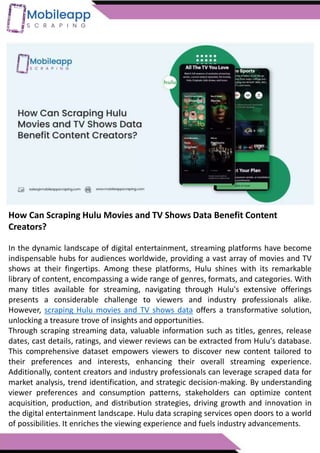 How Can Scraping Hulu Movies and TV Shows Data Benefit Content
Creators?
In the dynamic landscape of digital entertainment, streaming platforms have become
indispensable hubs for audiences worldwide, providing a vast array of movies and TV
shows at their fingertips. Among these platforms, Hulu shines with its remarkable
library of content, encompassing a wide range of genres, formats, and categories. With
many titles available for streaming, navigating through Hulu's extensive offerings
presents a considerable challenge to viewers and industry professionals alike.
However, scraping Hulu movies and TV shows data offers a transformative solution,
unlocking a treasure trove of insights and opportunities.
Through scraping streaming data, valuable information such as titles, genres, release
dates, cast details, ratings, and viewer reviews can be extracted from Hulu's database.
This comprehensive dataset empowers viewers to discover new content tailored to
their preferences and interests, enhancing their overall streaming experience.
Additionally, content creators and industry professionals can leverage scraped data for
market analysis, trend identification, and strategic decision-making. By understanding
viewer preferences and consumption patterns, stakeholders can optimize content
acquisition, production, and distribution strategies, driving growth and innovation in
the digital entertainment landscape. Hulu data scraping services open doors to a world
of possibilities. It enriches the viewing experience and fuels industry advancements.
 