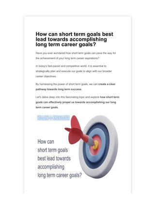 How can short term goals best
lead towards accomplishing
long term career goals?
Have you ever wondered how short term goals can pave the way for
the achievement of your long term career aspirations?
In today's fast-paced and competitive world, it is essential to
strategically plan and execute our goals to align with our broader
career objectives.
By harnessing the power of short term goals, we can create a clear
pathway towards long term success.
Let's delve deep into this fascinating topic and explore how short term
goals can effectively propel us towards accomplishing our long
term career goals.
 