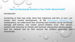 How Can Shouting Be Harmful to Your Child's Mental Health?
Introduction:
Screaming at kids may make them feel negatively and this, in turn, can
impact their mental development. At the Montessori Altadena CA,
headquarters, we understand that shouting back harshly can be terrifying,
damage self-esteem, and violate parent-children trust. This section
explains the necessity to initiate and maintain interactions among people,
that are rational and by that nurture the children physically and
emotionally.
 