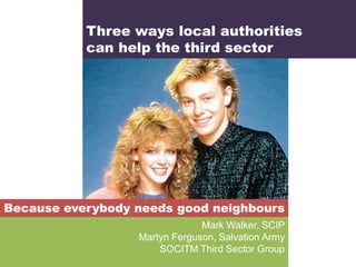 Three ways local authorities
           can help the third sector




Because everybody needs good neighbours
                               Mark Walker, SCIP
                  Martyn Ferguson, Salvation Army
                      SOCITM Third Sector Group
 