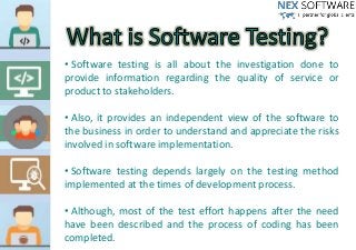 • Software testing is all about the investigation done to
provide information regarding the quality of service or
product to stakeholders.
• Also, it provides an independent view of the software to
the business in order to understand and appreciate the risks
involved in software implementation.
• Software testing depends largely on the testing method
implemented at the times of development process.
• Although, most of the test effort happens after the need
have been described and the process of coding has been
completed.
 