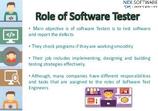 • Main objective is of software Testers is to test software
and report the defects
• They check programs if they are working smoothly
• Their job includes implementing, designing and building
testing strategies effectively.
• Although, many companies have different responsibilities
and tasks that are assigned to the roles of Software Test
Engineers
 