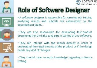 • A software designer is responsible for carrying out testing,
analyzing results and submits his examination to the
development team.
• They are also responsible for developing test-product
documentation and also take part in testing of any software.
• They can interact with the clients directly in order to
understand the requirements of the product or if the design
needs any kind of changes.
• They should have in-depth knowledge regarding software
testing.
 