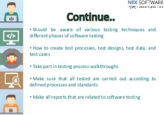 • Should be aware of various testing techniques and
different phases of software testing
• How to create test processes, test designs, test data, and
test cases
• Take part in testing process walkthroughs
• Make sure that all tested are carried out according to
defined processes and standards
• Make all reports that are related to software testing
 