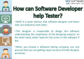 • Well! It is quite obvious that software designer and tester
roles are related to each other.
• The designer is responsible to design the software
understanding the importance of the designing aspects; on
the other hand, tester looks for the errors in the software if
any.
• When you choose a Software testing company, you rest
assured that you are getting equal services of both designer
and tester.
 