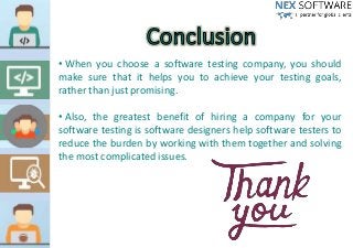 • When you choose a software testing company, you should
make sure that it helps you to achieve your testing goals,
rather than just promising.
• Also, the greatest benefit of hiring a company for your
software testing is software designers help software testers to
reduce the burden by working with them together and solving
the most complicated issues.
 