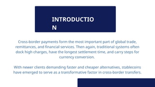 INTRODUCTIO
N
Cross-border payments form the most important part of global trade,
remittances, and financial services. Then again, traditional systems often
dock high charges, have the longest settlement time, and carry steps for
currency conversion.
With newer clients demanding faster and cheaper alternatives, stablecoins
have emerged to serve as a transformative factor in cross-border transfers.
 