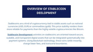 OVERVIEW OF STABLECOIN
DEELOPMENT
Stablecoins are a kind of cryptocurrency tied to stable assets such as national
currencies (USD, EUR) or commodities (gold). This price stability renders them
more reliable for payments than the highly volatile cryptocurrencies like Bitcoin.
Stablecoin Development activities on stablecoins are oriented toward secure,
scalable, and transparent digital assets that can be integrated systematically into
payment systems. Using blockchain technology, these coins settle instantly,
charge lower fees, and transcend boundaries.
 