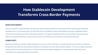 QUICK SETTLEMENTS
Due to the system of intermediaries and clearing, traditional bank transfers and international wire payments generally take
anywhere from 2 to 5 business days. On the other hand, the stablecoin system will facilitate transaction settlements within
minutes and sometimes seconds on blockchain networks. The speed of settlement acts on the cash-flow of businesses that
require immediate settlements. It gives a further push to the efficiency of remittances and international trade.
How Stablecoin Development
Transforms Cross-Border Payments
LOWER COSTS
Banks and remittance providers might charge from as much as 5% to 10% fees on money transfers across borders. Stablecoins
bring these costs down by removing intermediaries and placing trust onto decentralized networks. This, thus, enables individuals
and businesses to move funds almost at a fraction of what they would usually pay. For migrant workers who send home
remittances, the savings will matter enormously.
 