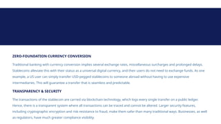 ZERO-FOUNDATION CURRENCY CONVERSION
Traditional banking with currency conversion implies several exchange rates, miscellaneous surcharges and prolonged delays.
Stablecoins alleviate this with their status as a universal digital currency, and their users do not need to exchange funds. As one
example, a US user can simply transfer USD-pegged stablecoins to someone abroad without having to use expensive
intermediaries. This will guarantee a transfer that is seamless and predictable.
TRANSPARENCY & SECURITY
The transactions of the stablecoin are carried via blockchain technology, which logs every single transfer on a public ledger.
Hence, there is a transparent system where all transactions can be traced and cannot be altered. Larger security features,
including cryptographic encryption and risk resistance to fraud, make them safer than many traditional ways. Businesses, as well
as regulators, have much greater compliance visibility.
 