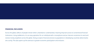 FINANCIAL INCLUSION
Across the globe, billions of people remain either unbanked or underbanked, meaning they lack access to conventional financial
institutions. Using stablecoins, it is an easy operation for an individual with a smartphone and an internet connection to send and
receive money anywhere across the globe. Doing so opens financial services to populations in developing countries where banks
are a rarity. This also opens up the avenues to greater economic participation and inclusion.
 