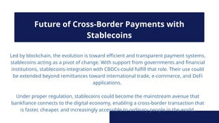 Led by blockchain, the evolution is toward efficient and transparent payment systems,
stablecoins acting as a pivot of change. With support from governments and financial
institutions, stablecoins-integration with CBDCs-could fulfill that role. Their use could
be extended beyond remittances toward international trade, e-commerce, and DeFi
applications.
Under proper regulation, stablecoins could become the mainstream avenue that
bankfiance connects to the digital economy, enabling a cross-border transaction that
is faster, cheaper, and increasingly accessible to ordinary people in the world.
Future of Cross-Border Payments with
Stablecoins
 
