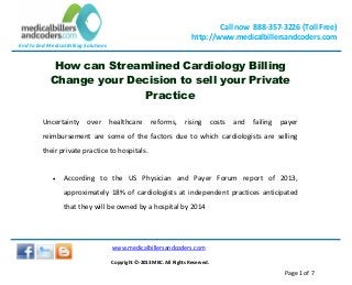 End to End Medical Billing Solutions
Call now 888-357-3226 (Toll Free)
http://www.medicalbillersandcoders.com
www.medicalbillersandcoders.com
Copyright ©-2013 MBC. All Rights Reserved.
Page 1 of 7
How can Streamlined Cardiology Billing
Change your Decision to sell your Private
Practice
Uncertainty over healthcare reforms, rising costs and failing payer
reimbursement are some of the factors due to which cardiologists are selling
their private practice to hospitals.
 According to the US Physician and Payer Forum report of 2013,
approximately 18% of cardiologists at independent practices anticipated
that they will be owned by a hospital by 2014
 