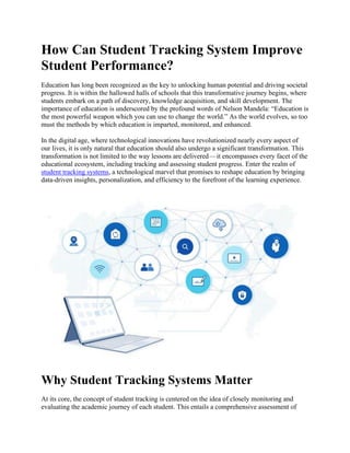 How Can Student Tracking System Improve
Student Performance?
Education has long been recognized as the key to unlocking human potential and driving societal
progress. It is within the hallowed halls of schools that this transformative journey begins, where
students embark on a path of discovery, knowledge acquisition, and skill development. The
importance of education is underscored by the profound words of Nelson Mandela: “Education is
the most powerful weapon which you can use to change the world.” As the world evolves, so too
must the methods by which education is imparted, monitored, and enhanced.
In the digital age, where technological innovations have revolutionized nearly every aspect of
our lives, it is only natural that education should also undergo a significant transformation. This
transformation is not limited to the way lessons are delivered—it encompasses every facet of the
educational ecosystem, including tracking and assessing student progress. Enter the realm of
student tracking systems, a technological marvel that promises to reshape education by bringing
data-driven insights, personalization, and efficiency to the forefront of the learning experience.
Why Student Tracking Systems Matter
At its core, the concept of student tracking is centered on the idea of closely monitoring and
evaluating the academic journey of each student. This entails a comprehensive assessment of
 