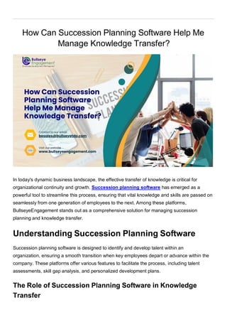 How Can Succession Planning Software Help Me
Manage Knowledge Transfer?
In today's dynamic business landscape, the effective transfer of knowledge is critical for
organizational continuity and growth. Succession planning software has emerged as a
powerful tool to streamline this process, ensuring that vital knowledge and skills are passed on
seamlessly from one generation of employees to the next. Among these platforms,
BullseyeEngagement stands out as a comprehensive solution for managing succession
planning and knowledge transfer.
Understanding Succession Planning Software
Succession planning software is designed to identify and develop talent within an
organization, ensuring a smooth transition when key employees depart or advance within the
company. These platforms offer various features to facilitate the process, including talent
assessments, skill gap analysis, and personalized development plans.
The Role of Succession Planning Software in Knowledge
Transfer
 