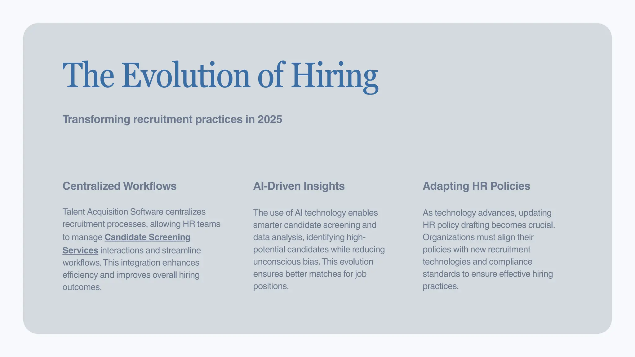 2
The Evolution of Hiring
Transforming recruitment practices in 2025
Centralized Workflows
Talent Acquisition Software centralizes
recruitment processes, allowing HR teams
to manage Candidate Screening
Services interactions and streamline
workflows.This integration enhances
efficiency and improves overall hiring
outcomes.
AI-Driven Insights
The use of AI technology enables
smarter candidate screening and
data analysis, identifying high-
potential candidates while reducing
unconscious bias.This evolution
ensures better matches for job
positions.
Adapting HR Policies
As technology advances, updating
HR policy drafting becomes crucial.
Organizations must align their
policies with new recruitment
technologies and compliance
standards to ensure effective hiring
practices.
 