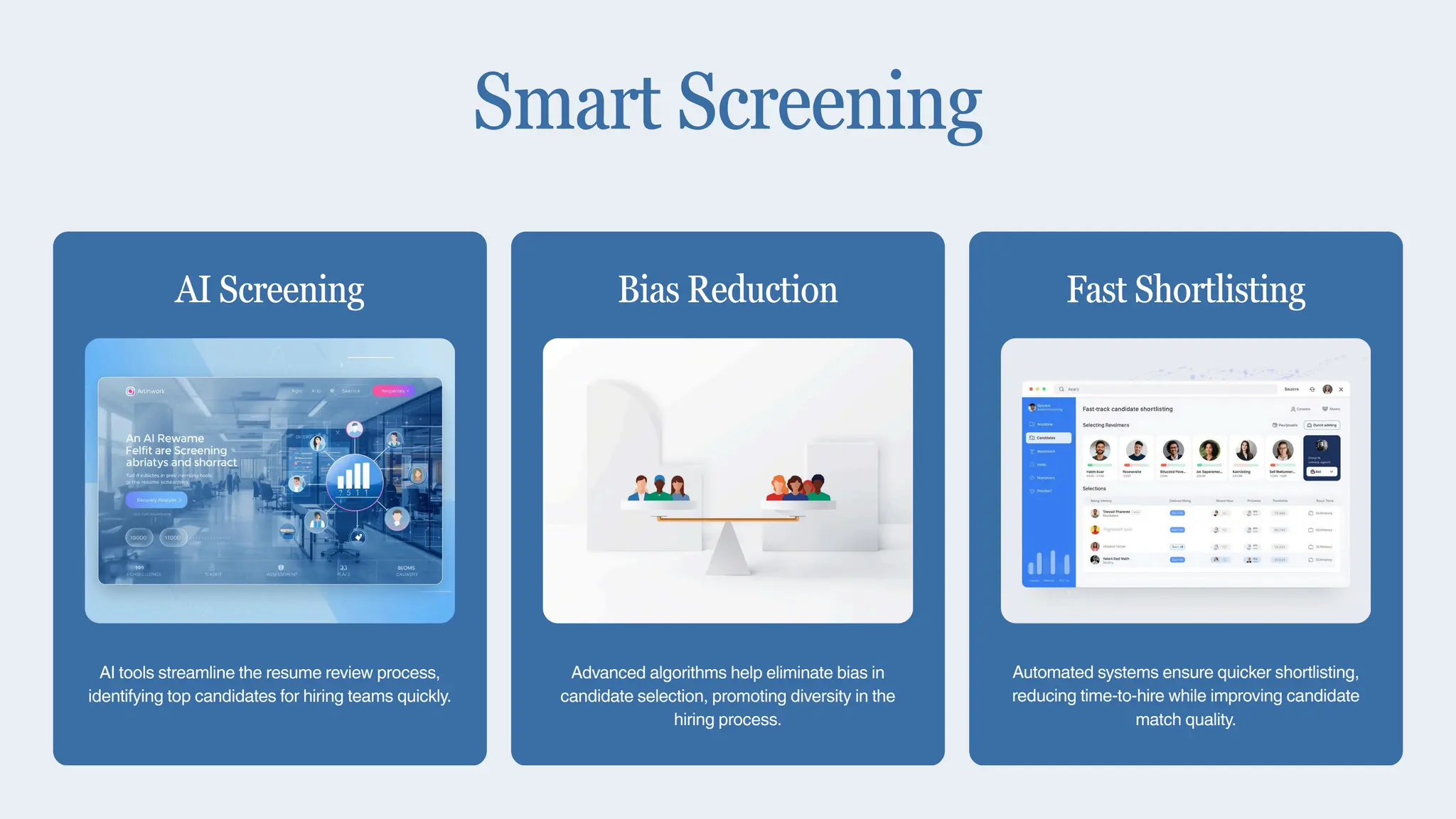 AI tools streamline the resume review process,
identifying top candidates for hiring teams quickly.
AI Screening
Advanced algorithms help eliminate bias in
candidate selection, promoting diversity in the
hiring process.
Bias Reduction
Automated systems ensure quicker shortlisting,
reducing time-to-hire while improving candidate
match quality.
Fast Shortlisting
Smart Screening
 