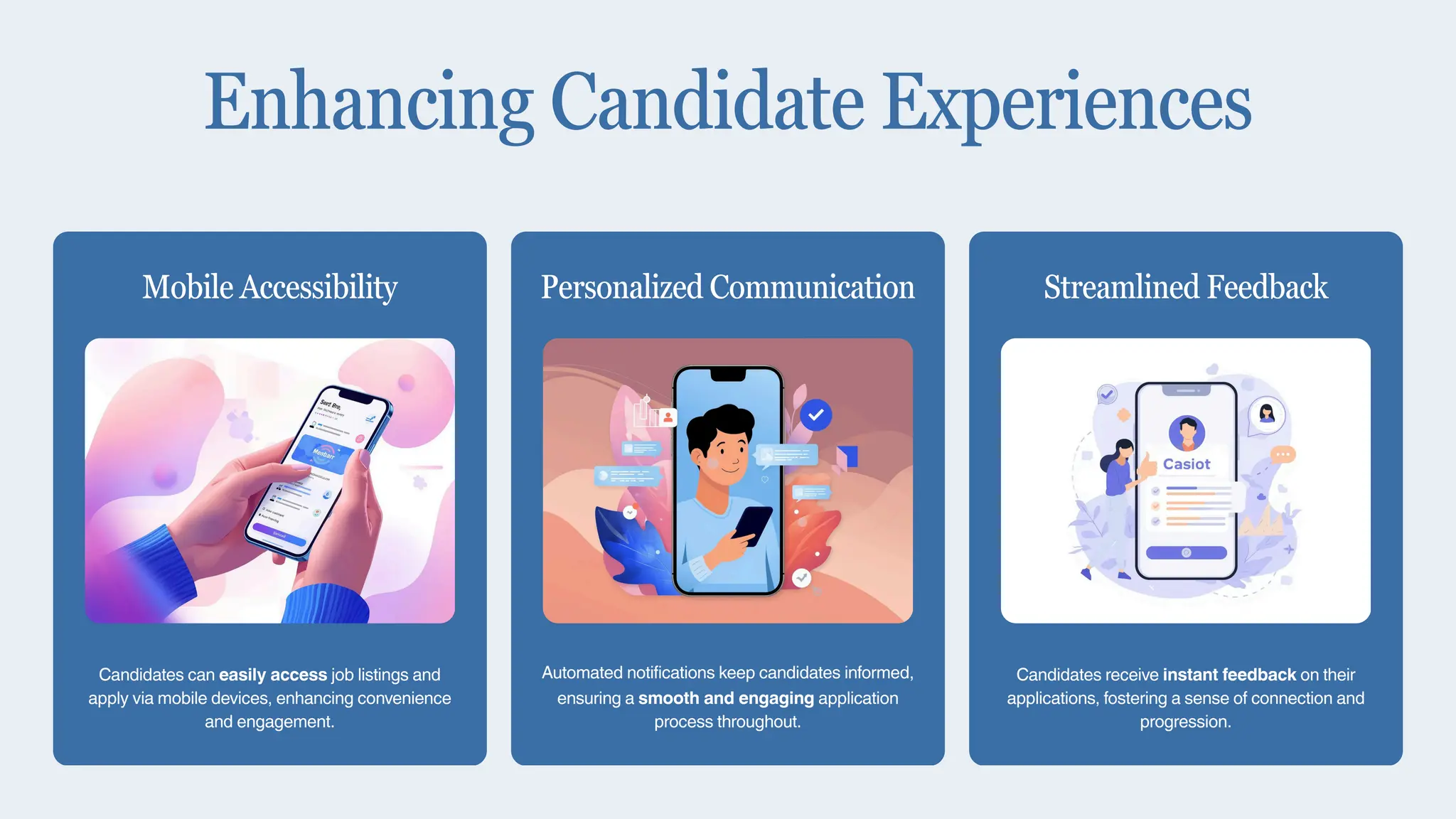 Candidates can easily access job listings and
apply via mobile devices, enhancing convenience
and engagement.
Mobile Accessibility
Automated notifications keep candidates informed,
ensuring a smooth and engaging application
process throughout.
Personalized Communication
Candidates receive instant feedback on their
applications, fostering a sense of connection and
progression.
Streamlined Feedback
Enhancing Candidate Experiences
 