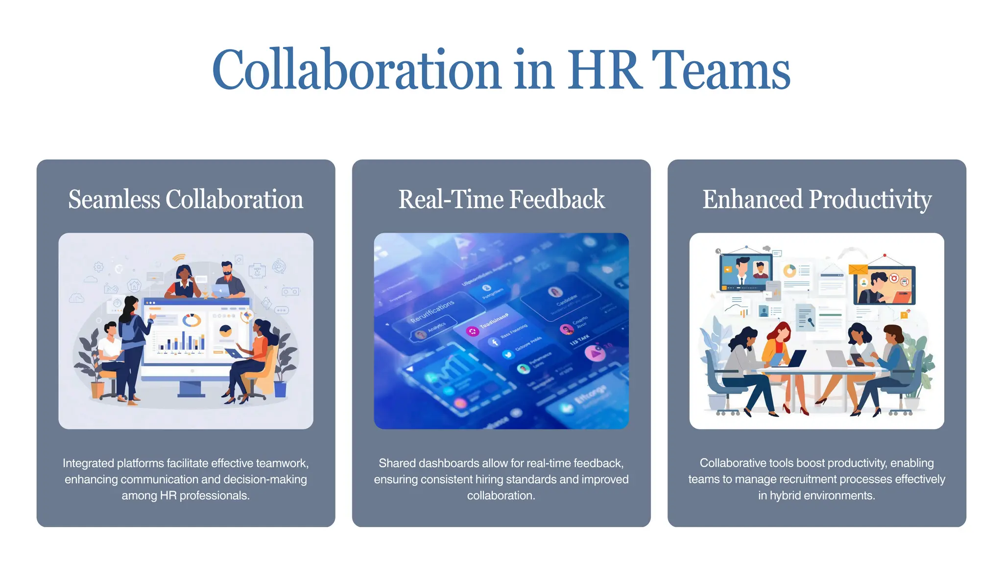 Integrated platforms facilitate effective teamwork,
enhancing communication and decision-making
among HR professionals.
Seamless Collaboration
Shared dashboards allow for real-time feedback,
ensuring consistent hiring standards and improved
collaboration.
Real-Time Feedback
Collaborative tools boost productivity, enabling
teams to manage recruitment processes effectively
in hybrid environments.
Enhanced Productivity
Collaboration in HR Teams
 
