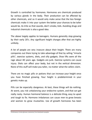 Growth is controlled by hormones. Hormones are chemicals produced 
by various glands in the body. Their production can be affected by 
other chemicals, and so it would only make sense that the less foreign 
chemicals make it into your system the better your chances to be taller 
would be. As trite as that sounds, don't smoke, kids. Avoiding drugs and 
industrial chemicals is also a good idea. 
The above largely applies to teenagers. Humans generally stop growing 
by their early 20's. Any significant height changes after that are highly 
unlikely. 
A lot of people are very insecure about their height. There are many 
companies out there trying to take advantage of that by selling "miracle 
pills", exercise systems, diets, and silly gadgets. Shoe lifts were all the 
rage about 40 years ago. Gadgets are junk. Exercise systems can cause 
injury. Diets can affect your body, but not in the vertical dimension. 
None of this stuff will make you taller, no matter what the sellers claim. 
There are no magic pills or potions that can increase your height once 
you have finished growing. Your height is predetermined in your 
genetic make up. 
Pills can be especially dangerous. At best, these things will do nothing. 
At worst, you risk unbalancing your endocrine system, and that can get 
really nasty. Human hormonal balance is a delicate thing, easy to upset 
and tough to fix. Hormone imbalances can cause men to grow breasts 
and women to grow mustaches. Use of growth hormones has been 
Performance review phrases comments/ free download examples Page 2 
 