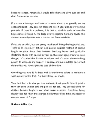 linked to cancer. Personally, I would take short and alive over tall and 
dead from cancer any day. 
If you are a teenager and have a concern about your growth, see an 
endocrinologist. They can run tests and see if your glands are working 
properly. If there is a problem, it is best to catch it early to have the 
best chance of fixing it. The tests involve checking hormone levels. The 
answers can only come from a lab and not from a website. 
If you are an adult, you are pretty much stuck being the height you are. 
There is an extremely difficult and painful surgical method of adding 
length to your limbs that involves breaking bones and gradually 
stretching them with special devices so that new bone grows to close 
the gap. It's called the Ilizarov technique, and it's about the only thing 
proven to work. As any surgery, it is risky, and no reputable doctor will 
do it unless you have a genuine case of dwarfism. 
One thing you can do is dress well. Monochrome colors to maintain a 
solid, uninterrupted look. No short sleeves or shorts. 
Your best bet is to change your outlook. Short people have it great - 
they can drive smaller cars and pay less for gas. They use less fabric for 
clothes. Besides, height is not what makes a person. Napoleon, being 
slightly less tall than the average Frenchman of his time, managed to 
conquer most of Europe. 
II. Grow taller tips 
Performance review phrases comments/ free download examples Page 3 
 