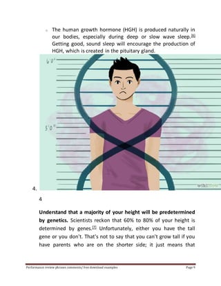 o The human growth hormone (HGH) is produced naturally in 
our bodies, especially during deep or slow wave sleep.[6] 
Getting good, sound sleep will encourage the production of 
HGH, which is created in the pituitary gland. 
4. 
4 
Understand that a majority of your height will be predetermined 
by genetics. Scientists reckon that 60% to 80% of your height is 
determined by genes.[7] Unfortunately, either you have the tall 
gene or you don't. That's not to say that you can't grow tall if you 
have parents who are on the shorter side; it just means that 
Performance review phrases comments/ free download examples Page 9 
 
