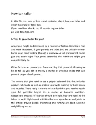 How can taller 
In this file, you can ref free useful materials about how can taller and 
other materials for taller tips. 
If you need free ebook: top 12 secrets to grow taller 
pls visit: tallertips.com 
I. Tips to grow taller for you! 
A human's height is determined by a number of factors. Genetics is first 
and most important. If your parents are short, you are unlikely to ever 
bump your head walking through a doorway. A tall grandparent might 
give you some hope. Your genes determine the maximum height you 
can potentially be. 
Other factors can prevent you from reaching that potential. Growing to 
be as tall as you can is mostly a matter of avoiding things that will 
prevent proper development. 
This means that you need to eat a proper balanced diet that includes 
calcium-rich foods as well as protein to provide material for both bones 
and muscles. There really is no one miracle food that you need to reach 
your full potential height, it's a matter of balanced nutrition. 
Reasonable amounts of exercise should also help, but care needs to be 
taken to avoid high-impact activities that can injure bones and joints in 
the critical growth period. Swimming and running are good. Extreme 
weightlifting less so. 
Performance review phrases comments/ free download examples Page 1 
 