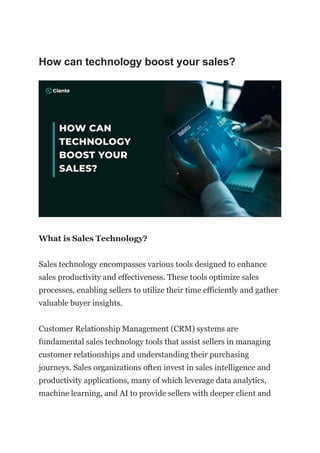 How can technology boost your sales?
What is Sales Technology?
Sales technology encompasses various tools designed to enhance
sales productivity and effectiveness. These tools optimize sales
processes, enabling sellers to utilize their time efficiently and gather
valuable buyer insights.
Customer Relationship Management (CRM) systems are
fundamental sales technology tools that assist sellers in managing
customer relationships and understanding their purchasing
journeys. Sales organizations often invest in sales intelligence and
productivity applications, many of which leverage data analytics,
machine learning, and AI to provide sellers with deeper client and
 