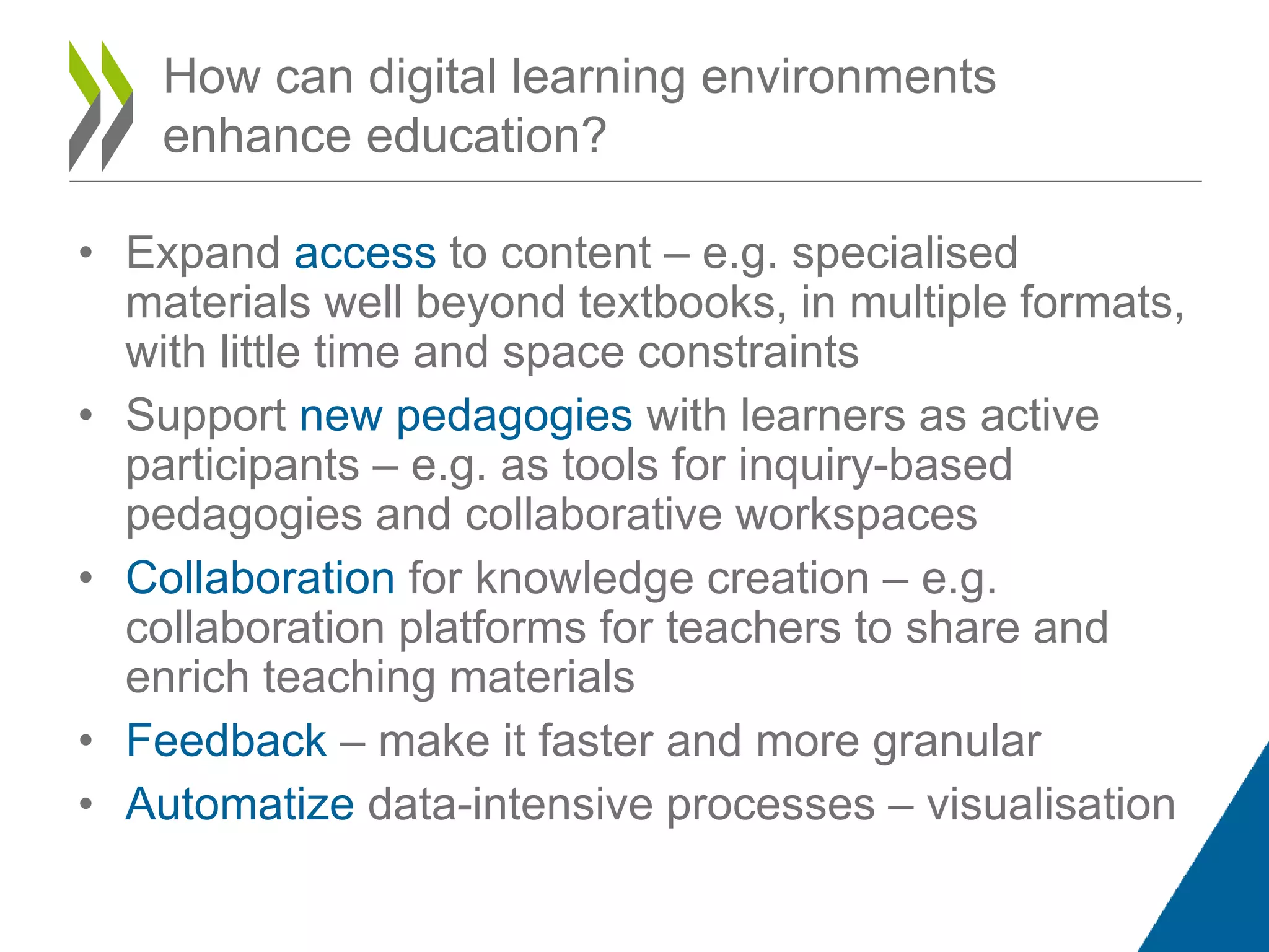 • Expand access to content – e.g. specialised
materials well beyond textbooks, in multiple formats,
with little time and space constraints
• Support new pedagogies with learners as active
participants – e.g. as tools for inquiry-based
pedagogies and collaborative workspaces
• Collaboration for knowledge creation – e.g.
collaboration platforms for teachers to share and
enrich teaching materials
• Feedback – make it faster and more granular
• Automatize data-intensive processes – visualisation
How can digital learning environments
enhance education?
 
