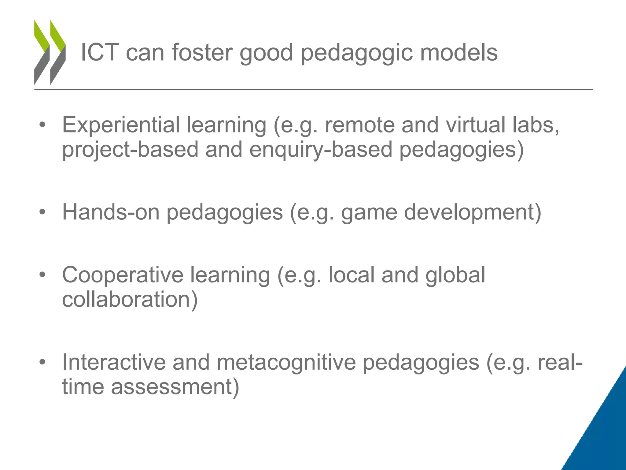 • Experiential learning (e.g. remote and virtual labs,
project-based and enquiry-based pedagogies)
• Hands-on pedagogies (e.g. game development)
• Cooperative learning (e.g. local and global
collaboration)
• Interactive and metacognitive pedagogies (e.g. real-
time assessment)
ICT can foster good pedagogic models
 