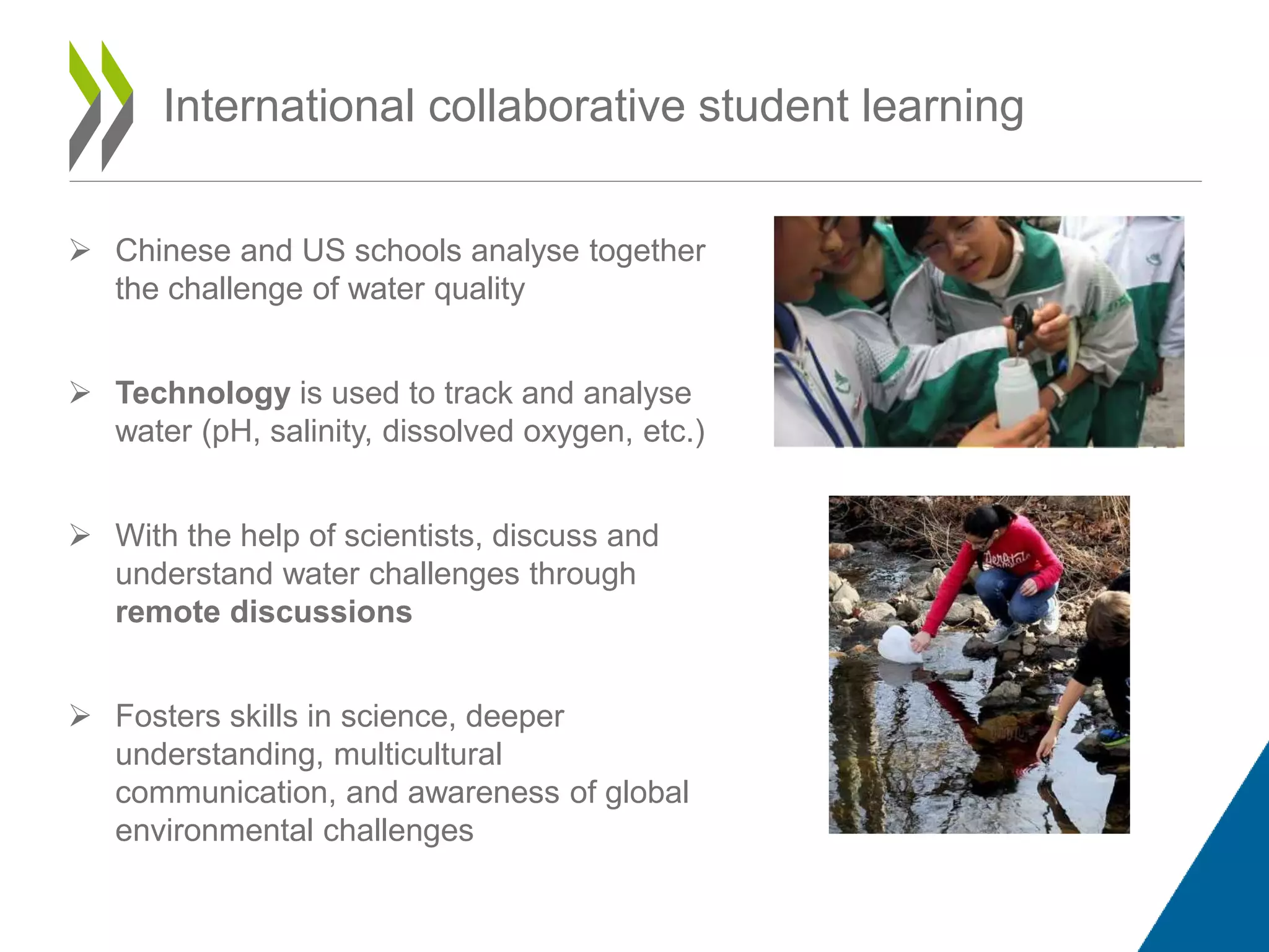 International collaborative student learning
 Chinese and US schools analyse together
the challenge of water quality
 Technology is used to track and analyse
water (pH, salinity, dissolved oxygen, etc.)
 With the help of scientists, discuss and
understand water challenges through
remote discussions
 Fosters skills in science, deeper
understanding, multicultural
communication, and awareness of global
environmental challenges
 