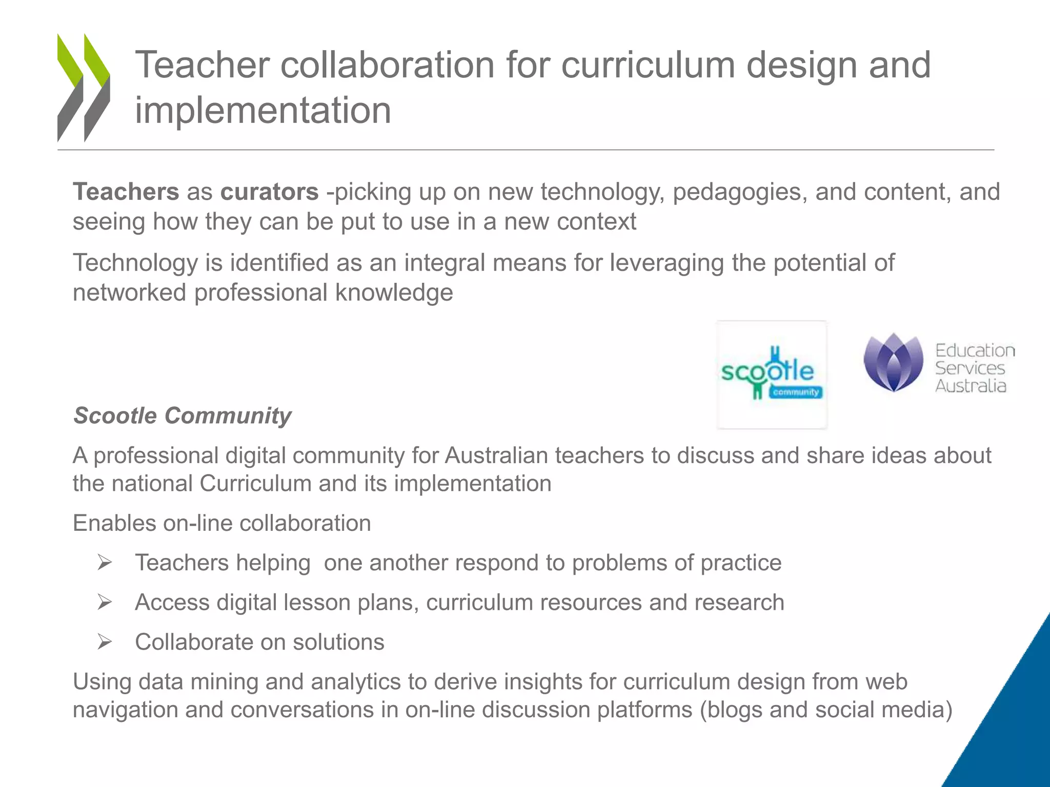 Teacher collaboration for curriculum design and
implementation
Teachers as curators -picking up on new technology, pedagogies, and content, and
seeing how they can be put to use in a new context
Technology is identified as an integral means for leveraging the potential of
networked professional knowledge
Scootle Community
A professional digital community for Australian teachers to discuss and share ideas about
the national Curriculum and its implementation
Enables on-line collaboration
 Teachers helping one another respond to problems of practice
 Access digital lesson plans, curriculum resources and research
 Collaborate on solutions
Using data mining and analytics to derive insights for curriculum design from web
navigation and conversations in on-line discussion platforms (blogs and social media)
 