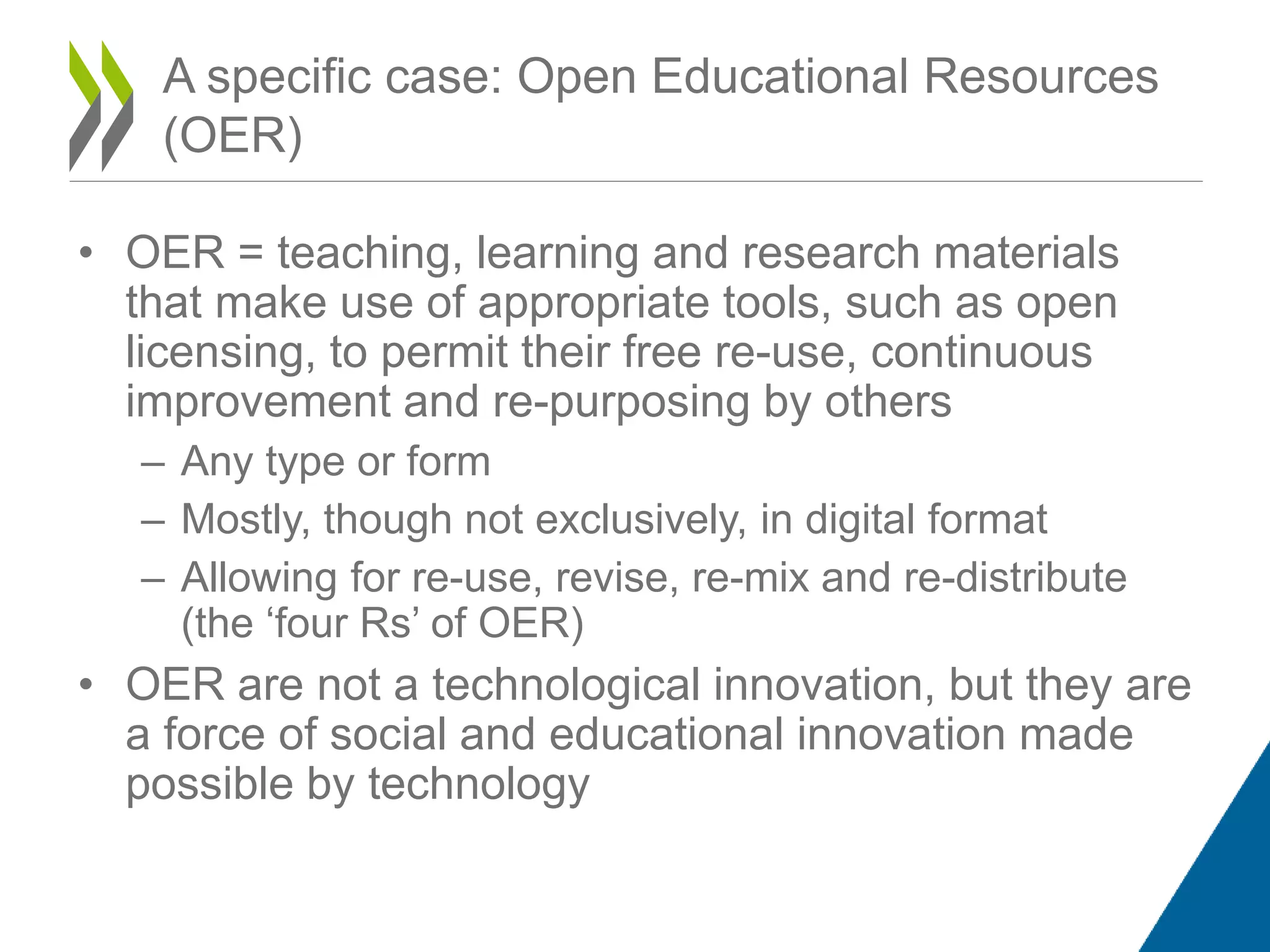 A specific case: Open Educational Resources
(OER)
• OER = teaching, learning and research materials
that make use of appropriate tools, such as open
licensing, to permit their free re-use, continuous
improvement and re-purposing by others
– Any type or form
– Mostly, though not exclusively, in digital format
– Allowing for re-use, revise, re-mix and re-distribute
(the ‘four Rs’ of OER)
• OER are not a technological innovation, but they are
a force of social and educational innovation made
possible by technology
 