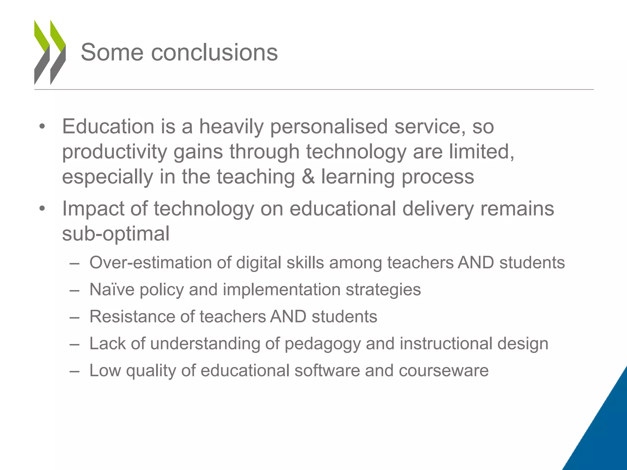 • Education is a heavily personalised service, so
productivity gains through technology are limited,
especially in the teaching & learning process
• Impact of technology on educational delivery remains
sub-optimal
– Over-estimation of digital skills among teachers AND students
– Naïve policy and implementation strategies
– Resistance of teachers AND students
– Lack of understanding of pedagogy and instructional design
– Low quality of educational software and courseware
Some conclusions
 