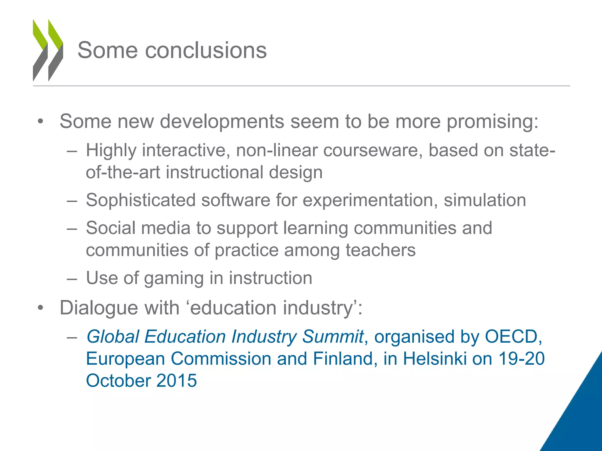 • Some new developments seem to be more promising:
– Highly interactive, non-linear courseware, based on state-
of-the-art instructional design
– Sophisticated software for experimentation, simulation
– Social media to support learning communities and
communities of practice among teachers
– Use of gaming in instruction
• Dialogue with ‘education industry’:
– Global Education Industry Summit, organised by OECD,
European Commission and Finland, in Helsinki on 19-20
October 2015
Some conclusions
 