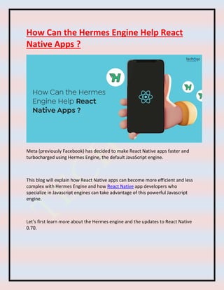 How Can the Hermes Engine Help React
Native Apps ?
Meta (previously Facebook) has decided to make React Native apps faster and
turbocharged using Hermes Engine, the default JavaScript engine.
This blog will explain how React Native apps can become more efficient and less
complex with Hermes Engine and how React Native app developers who
specialize in Javascript engines can take advantage of this powerful Javascript
engine.
Let’s first learn more about the Hermes engine and the updates to React Native
0.70.
 