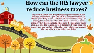 How can the IRS lawyer
reduce business taxes?
If you think that you are paying the government more
than you should for your business, it is time to hire an
IRS lawyer. People are confused about whether they are
paying too much or not and the look for ways to save
money. They keep on failing because the agency is much
cleverer and the taxpayers feel helpless. If they have the
proper tax pro by their side, they can reduce the amount
they pay. Here is how they can help:
 