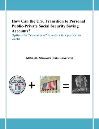 How Can the U.S. Transition to Personal
Public-Private Social Security Saving
Accounts?
Options for “risk-averse” investors in a post-crisis
world
Matias H. Zelikowicz (Duke University)
+ =
 