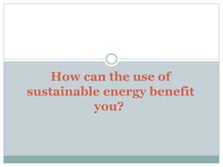 How can the use of
sustainable energy benefit
you?
 